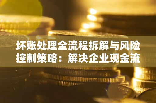 济南坏账处理全流程拆解与风险控制策略：解决企业现金流顽疾的实战指南