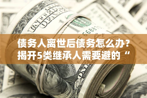 济南债务人离世后债务怎么办？揭开5类继承人需要避的“坑”