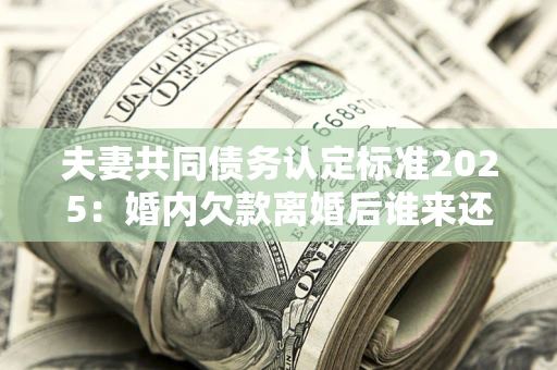 济南夫妻共同债务认定标准2025：婚内欠款离婚后谁来还？