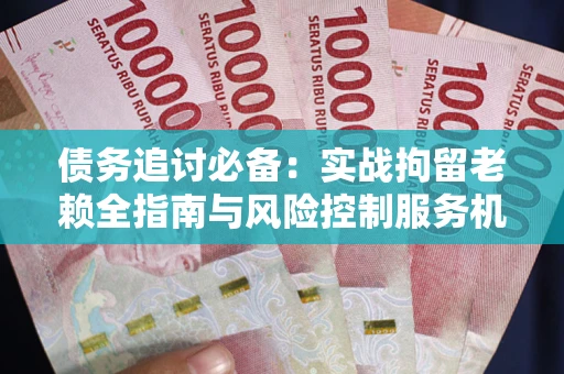 济南债务追讨必备：实战拘留老赖全指南与风险控制服务机构推荐