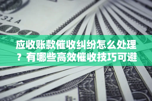 济南应收账款催收纠纷怎么处理？有哪些高效催收技巧可避免坏账？